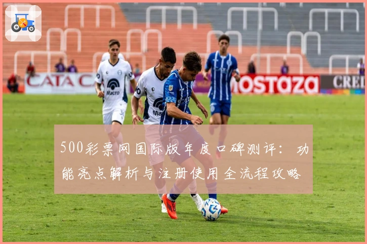 500彩票网国际版年度口碑测评：功能亮点解析与注册使用全流程攻略