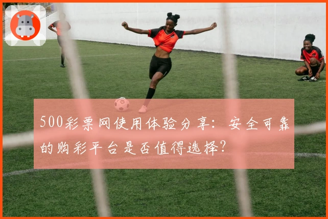 500彩票网使用体验分享：安全可靠的购彩平台是否值得选择？