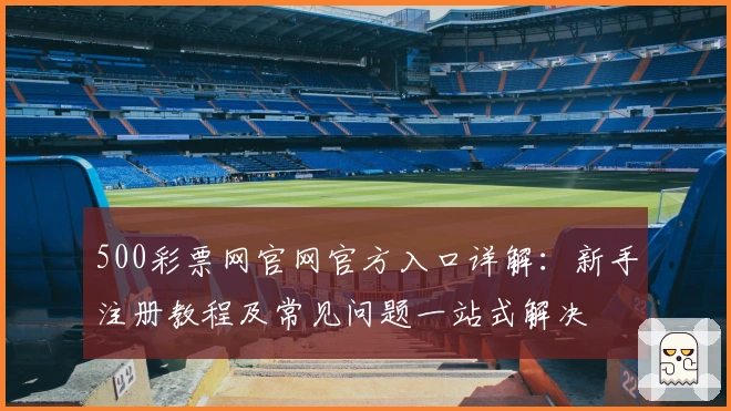 500彩票网官网官方入口详解:新手注册教程及常见问题一站式解决