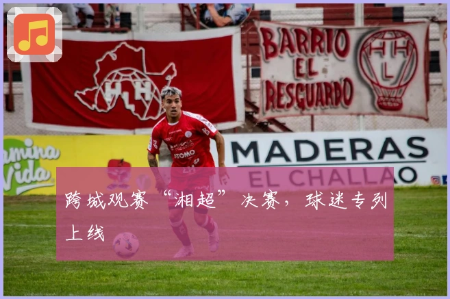 跨城观赛“湘超”决赛，球迷专列上线