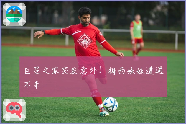 巨星之家突发意外！梅西妹妹遭遇不幸