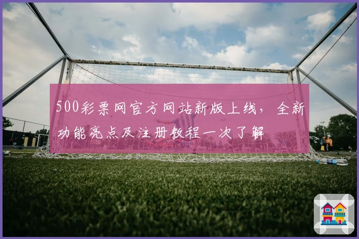 500彩票网官方网站新版上线，全新功能亮点及注册教程一次了解