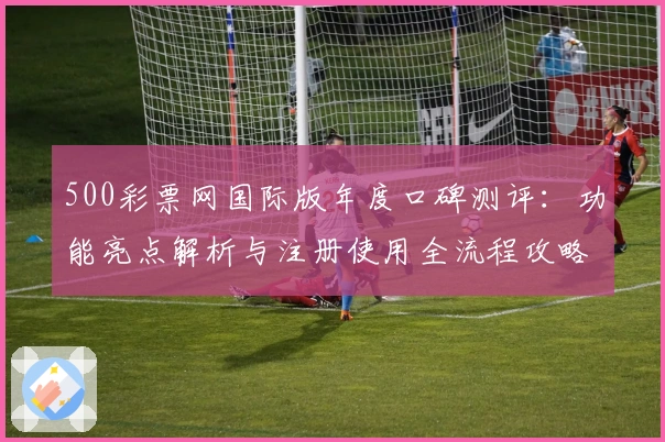 500彩票网国际版年度口碑测评:功能亮点解析与注册使用全流程攻略