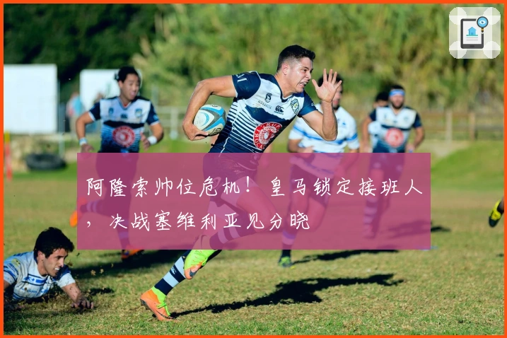 阿隆索帅位危机！皇马锁定接班人，决战塞维利亚见分晓