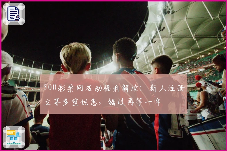 500彩票网活动福利解读：新人注册立享多重优惠，错过再等一年